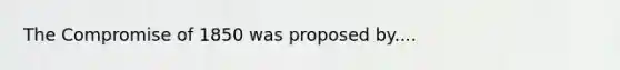 The Compromise of 1850 was proposed by....