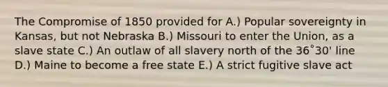 The <a href='https://www.questionai.com/knowledge/kvIKPiDs5Q-compromise-of-1850' class='anchor-knowledge'>compromise of 1850</a> provided for A.) Popular sovereignty in Kansas, but not Nebraska B.) Missouri to enter the Union, as a slave state C.) An outlaw of all slavery north of the 36˚30' line D.) Maine to become a free state E.) A strict fugitive slave act