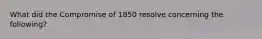 What did the Compromise of 1850 resolve concerning the following?