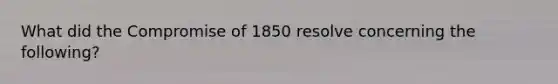 What did the Compromise of 1850 resolve concerning the following?