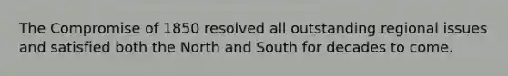 The Compromise of 1850 resolved all outstanding regional issues and satisfied both the North and South for decades to come.