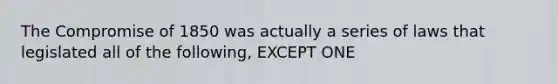The <a href='https://www.questionai.com/knowledge/kvIKPiDs5Q-compromise-of-1850' class='anchor-knowledge'>compromise of 1850</a> was actually a series of laws that legislated all of the following, EXCEPT ONE