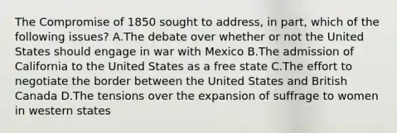 The Compromise of 1850 sought to address, in part, which of the following issues? A.The debate over whether or not the United States should engage in war with Mexico B.The admission of California to the United States as a free state C.The effort to negotiate the border between the United States and British Canada D.The tensions over the expansion of suffrage to women in western states