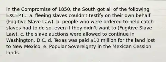 In the Compromise of 1850, the South got all of the following EXCEPT... a. fleeing slaves couldn't testify on their own behalf (Fugitive Slave Law). b. people who were ordered to help catch slaves had to do so, even if they didn't want to (Fugitive Slave Law). c. the slave auctions were allowed to continue in Washington, D.C. d. Texas was paid 10 million for the land lost to New Mexico. e. Popular Sovereignty in the Mexican Cession lands.