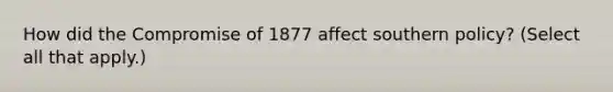 How did the Compromise of 1877 affect southern policy? (Select all that apply.)