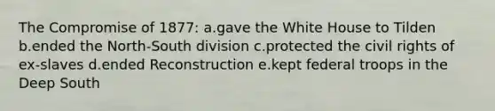 The Compromise of 1877: a.gave the White House to Tilden b.ended the North-South division c.protected the civil rights of ex-slaves d.ended Reconstruction e.kept federal troops in the Deep South