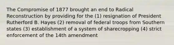 The Compromise of 1877 brought an end to Radical Reconstruction by providing for the (1) resignation of President Rutherford B. Hayes (2) removal of federal troops from Southern states (3) establishment of a system of sharecropping (4) strict enforcement of the 14th amendment