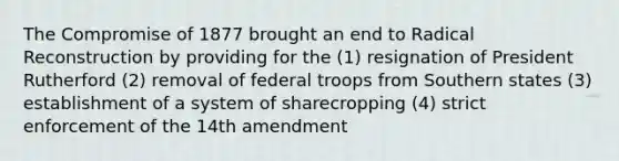 The Compromise of 1877 brought an end to Radical Reconstruction by providing for the (1) resignation of President Rutherford (2) removal of federal troops from Southern states (3) establishment of a system of sharecropping (4) strict enforcement of the 14th amendment