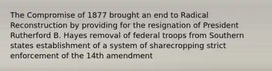 The Compromise of 1877 brought an end to Radical Reconstruction by providing for the resignation of President Rutherford B. Hayes removal of federal troops from Southern states establishment of a system of sharecropping strict enforcement of the 14th amendment