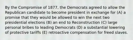 By the Compromise of 1877, the Democrats agreed to allow the Republican candidate to become president in exchange for (A) a promise that they would be allowed to win the next two presidential elections (B) an end to Reconstruction (C) large personal bribes to leading Democrats (D) a substantial lowering of protective tariffs (E) retroactive compensation for freed slaves.