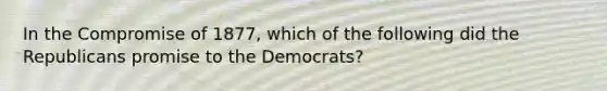 In the Compromise of 1877, which of the following did the Republicans promise to the Democrats?