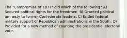 The "Compromise of 1877" did which of the following? A) Secured political rights for the freedmen. B) Granted political amnesty to former Confederate leaders. C) Ended federal military support of Republican administrations in the South. D) Provided for a new method of counting the presidential electoral vote.