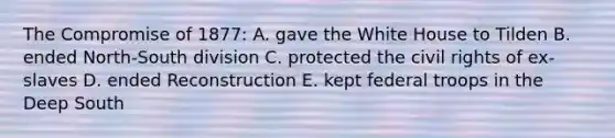 The Compromise of 1877: A. gave the White House to Tilden B. ended North-South division C. protected the civil rights of ex-slaves D. ended Reconstruction E. kept federal troops in the Deep South