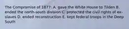 The Compromise of 1877: A. gave the White House to Tilden B. ended the north-south division C. protected the civil rights of ex-slaves D. ended reconstruction E. kept federal troops in the Deep South