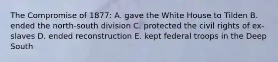 The Compromise of 1877: A. gave the White House to Tilden B. ended the north-south division C. protected the civil rights of ex-slaves D. ended reconstruction E. kept federal troops in the Deep South