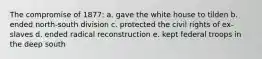 The compromise of 1877: a. gave the white house to tilden b. ended north-south division c. protected the civil rights of ex-slaves d. ended radical reconstruction e. kept federal troops in the deep south