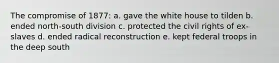 The compromise of 1877: a. gave the white house to tilden b. ended north-south division c. protected the civil rights of ex-slaves d. ended radical reconstruction e. kept federal troops in the deep south