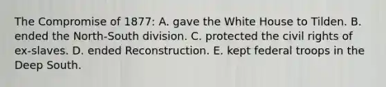 The Compromise of 1877: A. gave the White House to Tilden. B. ended the North-South division. C. protected the civil rights of ex-slaves. D. ended Reconstruction. E. kept federal troops in the Deep South.