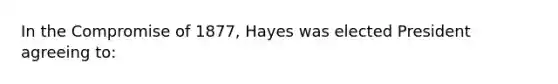 In the Compromise of 1877, Hayes was elected President agreeing to: