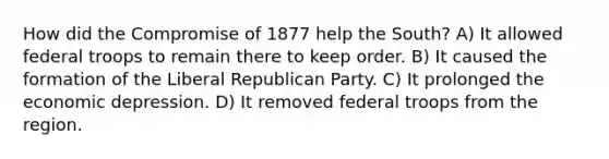 How did the Compromise of 1877 help the South? A) It allowed federal troops to remain there to keep order. B) It caused the formation of the Liberal Republican Party. C) It prolonged the economic depression. D) It removed federal troops from the region.