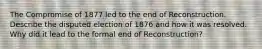 The Compromise of 1877 led to the end of Reconstruction. Describe the disputed election of 1876 and how it was resolved. Why did it lead to the formal end of Reconstruction?