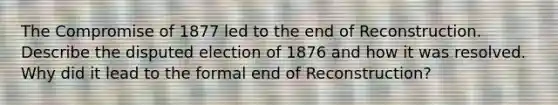 The Compromise of 1877 led to the end of Reconstruction. Describe the disputed election of 1876 and how it was resolved. Why did it lead to the formal end of Reconstruction?