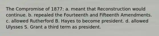 The Compromise of 1877: a. meant that Reconstruction would continue. b. repealed the Fourteenth and Fifteenth Amendments. c. allowed Rutherford B. Hayes to become president. d. allowed Ulysses S. Grant a third term as president.