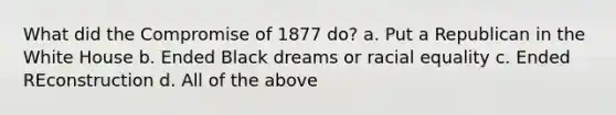 What did the Compromise of 1877 do? a. Put a Republican in the White House b. Ended Black dreams or racial equality c. Ended REconstruction d. All of the above