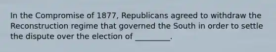 In the Compromise of 1877, Republicans agreed to withdraw the Reconstruction regime that governed the South in order to settle the dispute over the election of _________.