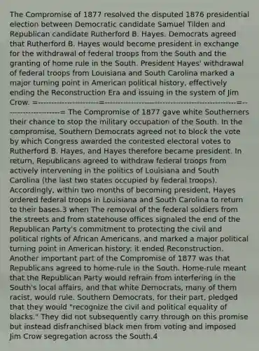 The Compromise of 1877 resolved the disputed 1876 presidential election between Democratic candidate Samuel Tilden and Republican candidate Rutherford B. Hayes. Democrats agreed that Rutherford B. Hayes would become president in exchange for the withdrawal of federal troops from the South and the granting of home rule in the South. President Hayes' withdrawal of federal troops from Louisiana and South Carolina marked a major turning point in American political history, effectively ending the Reconstruction Era and issuing in the system of Jim Crow. =-----------------------=--------------------------------------------------=---------------------= The Compromise of 1877 gave white Southerners their chance to stop the military occupation of the South. In the compromise, Southern Democrats agreed not to block the vote by which Congress awarded the contested electoral votes to Rutherford B. Hayes, and Hayes therefore became president. In return, Republicans agreed to withdraw federal troops from actively intervening in the politics of Louisiana and South Carolina (the last two states occupied by federal troops). Accordingly, within two months of becoming president, Hayes ordered federal troops in Louisiana and South Carolina to return to their bases.3 when The removal of the federal soldiers from the streets and from statehouse offices signaled the end of the Republican Party's commitment to protecting the civil and political rights of African Americans, and marked a major political turning point in American history: it ended Reconstruction. Another important part of the Compromise of 1877 was that Republicans agreed to home-rule in the South. Home-rule meant that the Republican Party would refrain from interfering in the South's local affairs, and that white Democrats, many of them racist, would rule. Southern Democrats, for their part, pledged that they would "recognize the civil and political equality of blacks." They did not subsequently carry through on this promise but instead disfranchised black men from voting and imposed Jim Crow segregation across the South.4