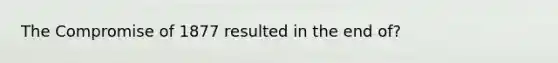 The Compromise of 1877 resulted in the end of?
