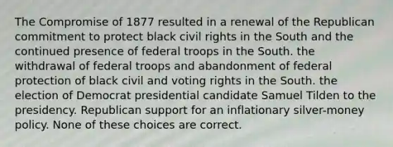 The Compromise of 1877 resulted in a renewal of the Republican commitment to protect black civil rights in the South and the continued presence of federal troops in the South. the withdrawal of federal troops and abandonment of federal protection of black civil and voting rights in the South. the election of Democrat presidential candidate Samuel Tilden to the presidency. Republican support for an inflationary silver-money policy. None of these choices are correct.