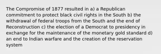 The Compromise of 1877 resulted in a) a Republican commitment to protect black civil rights in the South b) the withdrawal of federal troops from the South and the end of Reconstruction c) the election of a Democrat to presidency in exchange for the maintenance of the monetary gold standard d) an end to Indian warfare and the creation of the reservation system