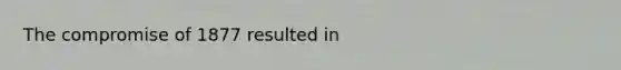 The compromise of 1877 resulted in