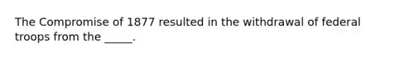 The Compromise of 1877 resulted in the withdrawal of federal troops from the _____.