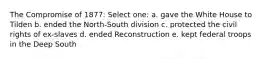 The Compromise of 1877: Select one: a. gave the White House to Tilden b. ended the North-South division c. protected the civil rights of ex-slaves d. ended Reconstruction e. kept federal troops in the Deep South