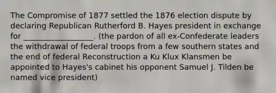 The Compromise of 1877 settled the 1876 election dispute by declaring Republican Rutherford B. Hayes president in exchange for __________________. (the pardon of all ex-Confederate leaders the withdrawal of federal troops from a few southern states and the end of federal Reconstruction a Ku Klux Klansmen be appointed to Hayes's cabinet his opponent Samuel J. Tilden be named vice president)