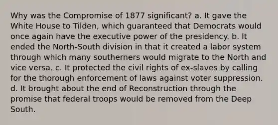 Why was the Compromise of 1877 significant? a. It gave the White House to Tilden, which guaranteed that Democrats would once again have the executive power of the presidency. b. It ended the North-South division in that it created a labor system through which many southerners would migrate to the North and vice versa. c. It protected the civil rights of ex-slaves by calling for the thorough enforcement of laws against voter suppression. d. It brought about the end of Reconstruction through the promise that federal troops would be removed from the Deep South.