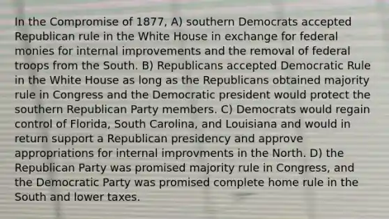 In the Compromise of 1877, A) southern Democrats accepted Republican rule in the White House in exchange for federal monies for internal improvements and the removal of federal troops from the South. B) Republicans accepted Democratic Rule in the White House as long as the Republicans obtained majority rule in Congress and the Democratic president would protect the southern Republican Party members. C) Democrats would regain control of Florida, South Carolina, and Louisiana and would in return support a Republican presidency and approve appropriations for internal improvments in the North. D) the Republican Party was promised majority rule in Congress, and the Democratic Party was promised complete home rule in the South and lower taxes.