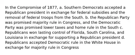 In the Compromise of 1877, a. Southern Democrats accepted a Republican president in exchange for federal subsidies and the removal of federal troops from the South. b. the Republican Party was promised majority rule in Congress, and the Democratic Party was promised lower taxes and home rule in the South c. Republicans won lasting control of Florida, South Carolina, and Louisiana in exchange for supporting a Republican president d. Republicans accepted Democratic rule in the White House in exchange for majority rule in Congress