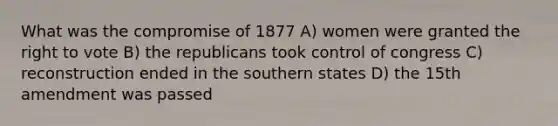 What was the compromise of 1877 A) women were granted the right to vote B) the republicans took control of congress C) reconstruction ended in the southern states D) the 15th amendment was passed