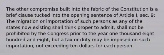 The other compromise built into the fabric of the Constitution is a brief clause tucked into the opening sentence of Article I, sec. 9: The migration or importation of such persons as any of the states now existing shall think proper to admit, shall not be prohibited by the Congress prior to the year one thousand eight hundred and eight, but a tax or duty may be imposed on such importation, not exceeding ten dollars for each person.