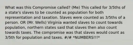 What was this Compromise called? (Me) This called for 3/5ths of a state's slaves to be counted as population for both representation and taxation. Slaves were counted as 3/5ths of a person. OR (Mr. Wells) Virginia wanted slaves to count towards population, northern states said that slaves then also count towards taxes. The compromise was that slaves would count as 3/5th for population and taxes. #/# *NUMBERS!!!*