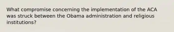 What compromise concerning the implementation of the ACA was struck between the Obama administration and religious institutions?