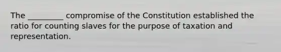 The _________ compromise of the Constitution established the ratio for counting slaves for the purpose of taxation and representation.