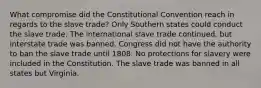 What compromise did the Constitutional Convention reach in regards to the slave trade? Only Southern states could conduct the slave trade. The international slave trade continued, but interstate trade was banned. Congress did not have the authority to ban the slave trade until 1808. No protections for slavery were included in the Constitution. The slave trade was banned in all states but Virginia.