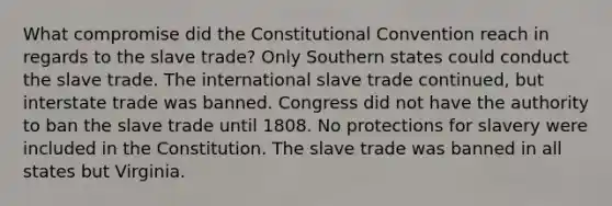 What compromise did the Constitutional Convention reach in regards to the slave trade? Only Southern states could conduct the slave trade. The international slave trade continued, but interstate trade was banned. Congress did not have the authority to ban the slave trade until 1808. No protections for slavery were included in the Constitution. The slave trade was banned in all states but Virginia.