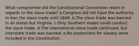 What compromise did <a href='https://www.questionai.com/knowledge/knd5xy61DJ-the-constitutional-convention' class='anchor-knowledge'>the constitutional convention</a> reach in regards to the slave trade? a.Congress did not have the authority to ban the slave trade until 1808. b.The slave trade was banned in all states but Virginia. c.Only Southern states could conduct the slave trade. d.The international slave trade continued, but interstate trade was banned. e.No protections for slavery were included in the Constitution.