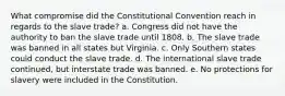 What compromise did the Constitutional Convention reach in regards to the slave trade? a. Congress did not have the authority to ban the slave trade until 1808. b. The slave trade was banned in all states but Virginia. c. Only Southern states could conduct the slave trade. d. The international slave trade continued, but interstate trade was banned. e. No protections for slavery were included in the Constitution.