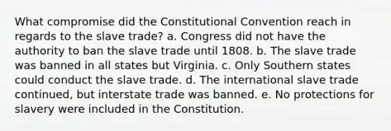 What compromise did the Constitutional Convention reach in regards to the slave trade? a. Congress did not have the authority to ban the slave trade until 1808. b. The slave trade was banned in all states but Virginia. c. Only Southern states could conduct the slave trade. d. The international slave trade continued, but interstate trade was banned. e. No protections for slavery were included in the Constitution.